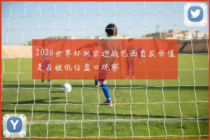 2026世界杯纳宗迎战巴西首发价值是否被低估盘口观察