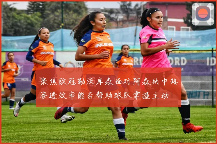 聚焦欧冠勒沃库森面对阿森纳中路渗透效率能否帮助球队掌握主动