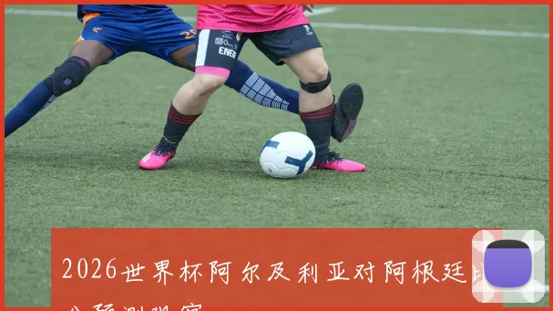2026世界杯阿尔及利亚对阿根廷比分预测观察