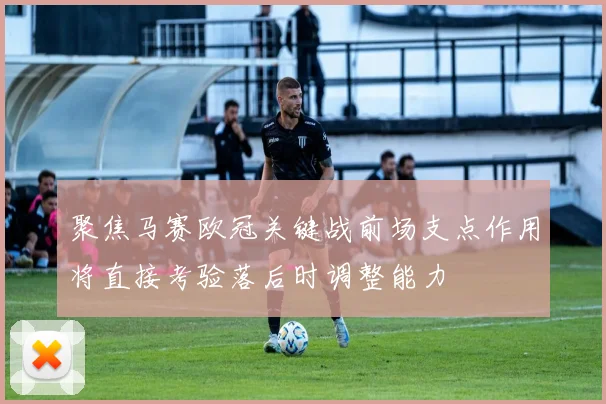 聚焦马赛欧冠关键战前场支点作用将直接考验落后时调整能力